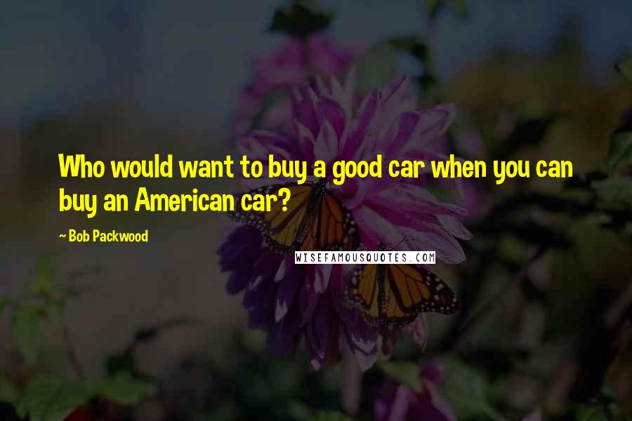 Bob Packwood Quotes: Who would want to buy a good car when you can buy an American car?