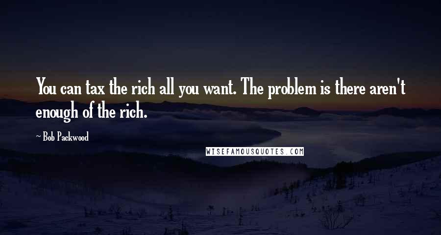 Bob Packwood Quotes: You can tax the rich all you want. The problem is there aren't enough of the rich.