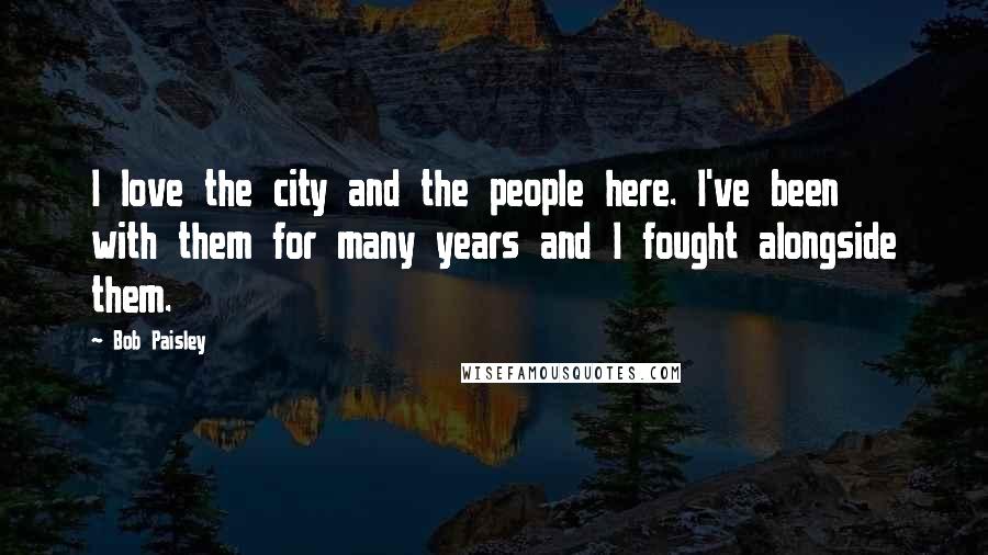 Bob Paisley Quotes: I love the city and the people here. I've been with them for many years and I fought alongside them.