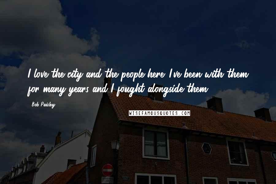 Bob Paisley Quotes: I love the city and the people here. I've been with them for many years and I fought alongside them.