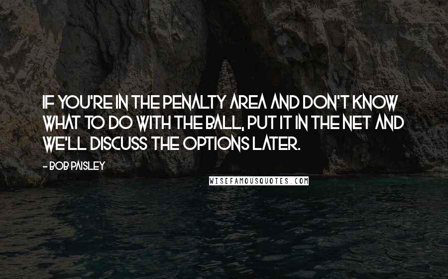 Bob Paisley Quotes: If you're in the penalty area and don't know what to do with the ball, put it in the net and we'll discuss the options later.