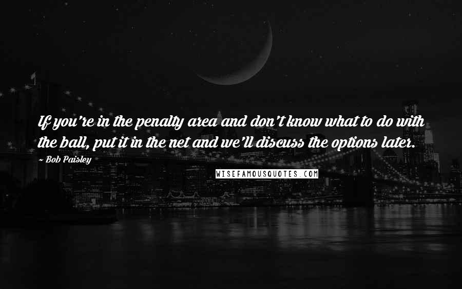 Bob Paisley Quotes: If you're in the penalty area and don't know what to do with the ball, put it in the net and we'll discuss the options later.