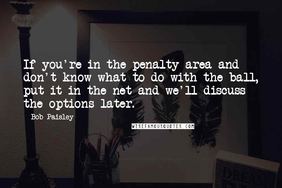 Bob Paisley Quotes: If you're in the penalty area and don't know what to do with the ball, put it in the net and we'll discuss the options later.