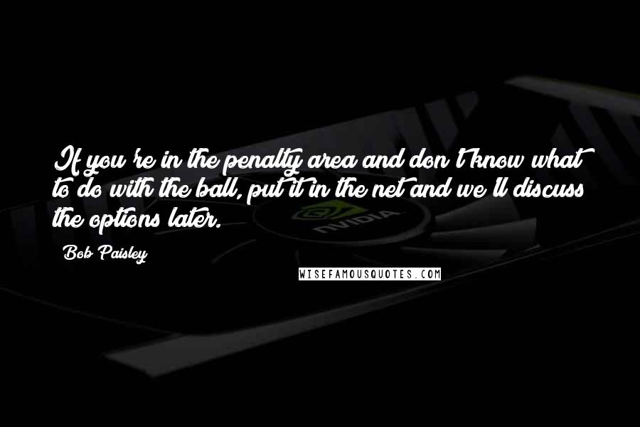Bob Paisley Quotes: If you're in the penalty area and don't know what to do with the ball, put it in the net and we'll discuss the options later.