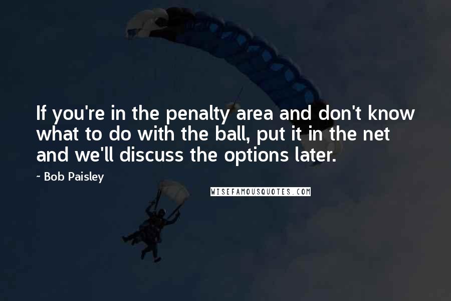 Bob Paisley Quotes: If you're in the penalty area and don't know what to do with the ball, put it in the net and we'll discuss the options later.