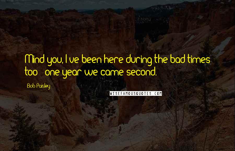 Bob Paisley Quotes: Mind you, I've been here during the bad times too - one year we came second.