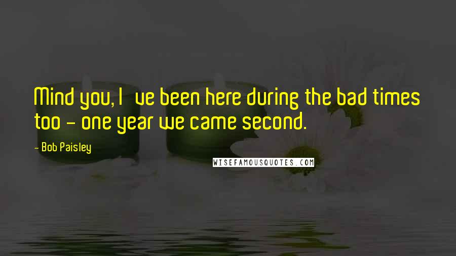Bob Paisley Quotes: Mind you, I've been here during the bad times too - one year we came second.