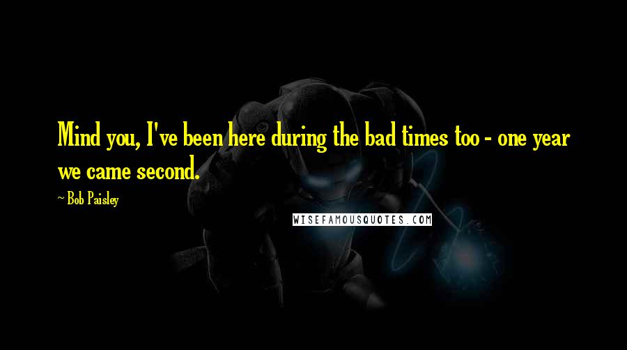 Bob Paisley Quotes: Mind you, I've been here during the bad times too - one year we came second.