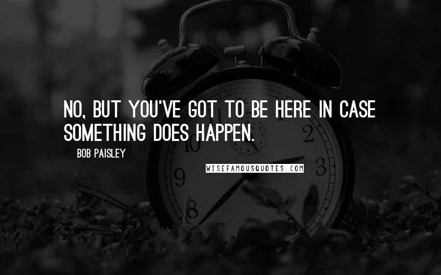 Bob Paisley Quotes: No, but you've got to be here in case something does happen.