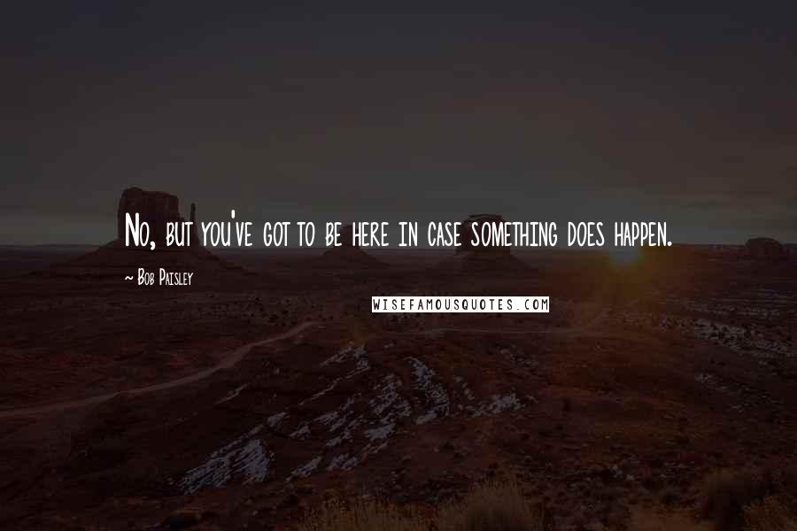 Bob Paisley Quotes: No, but you've got to be here in case something does happen.