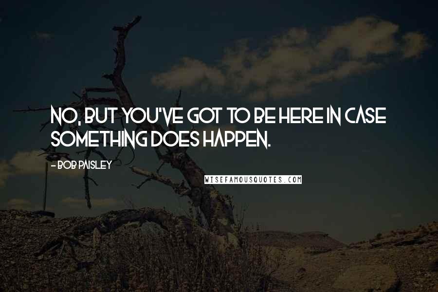 Bob Paisley Quotes: No, but you've got to be here in case something does happen.