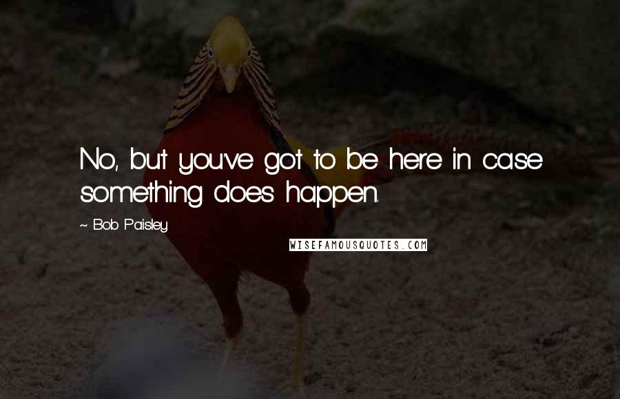 Bob Paisley Quotes: No, but you've got to be here in case something does happen.