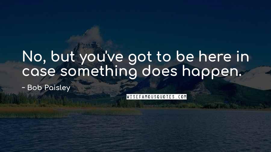 Bob Paisley Quotes: No, but you've got to be here in case something does happen.