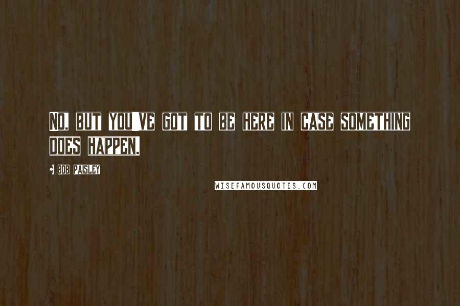 Bob Paisley Quotes: No, but you've got to be here in case something does happen.
