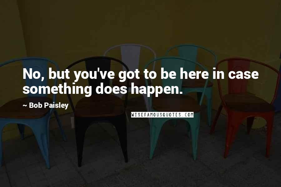 Bob Paisley Quotes: No, but you've got to be here in case something does happen.