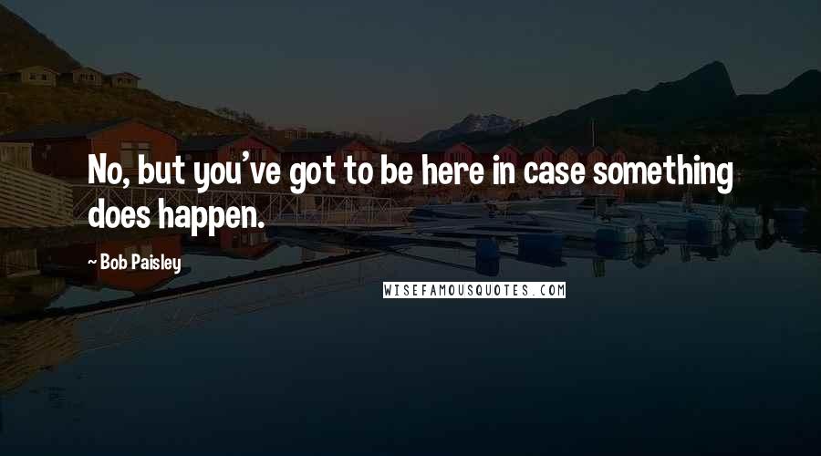 Bob Paisley Quotes: No, but you've got to be here in case something does happen.