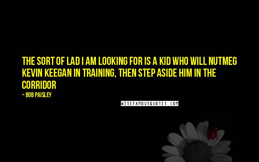 Bob Paisley Quotes: The sort of lad I am looking for is a kid who will nutmeg Kevin Keegan in training, then step aside him in the corridor