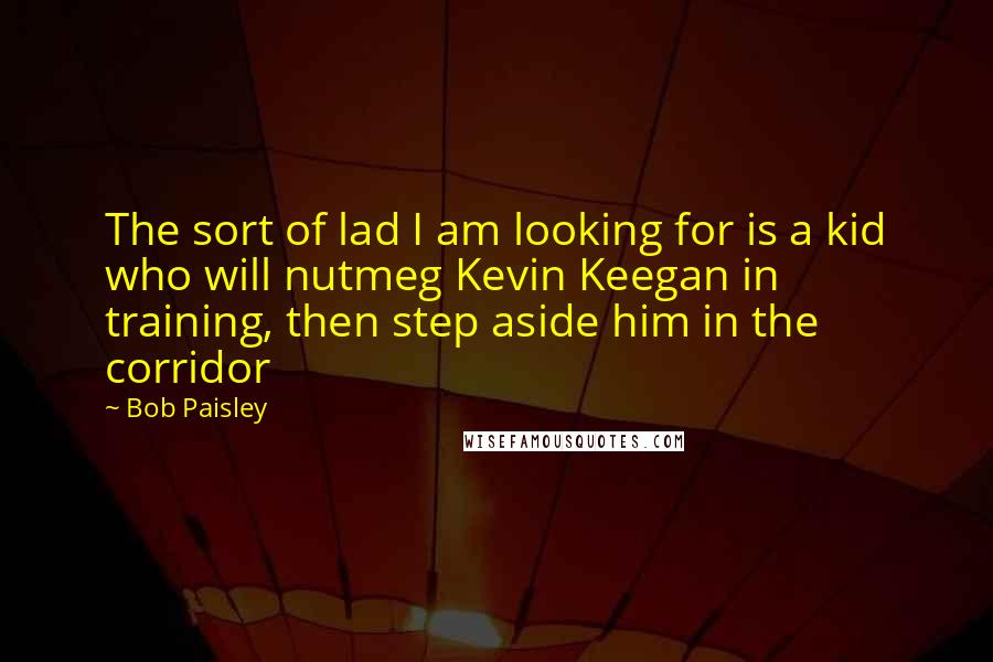 Bob Paisley Quotes: The sort of lad I am looking for is a kid who will nutmeg Kevin Keegan in training, then step aside him in the corridor
