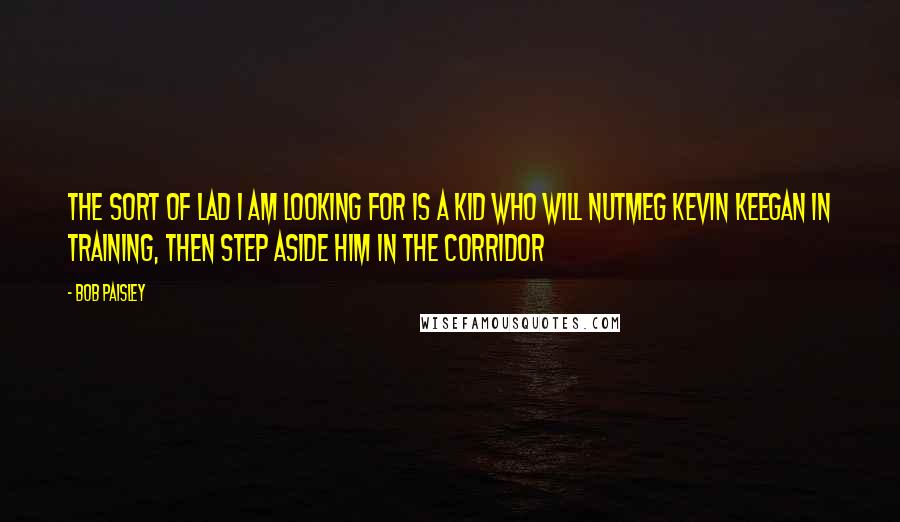 Bob Paisley Quotes: The sort of lad I am looking for is a kid who will nutmeg Kevin Keegan in training, then step aside him in the corridor