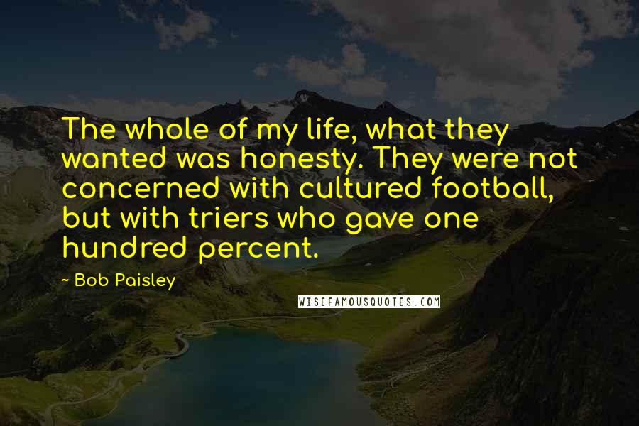 Bob Paisley Quotes: The whole of my life, what they wanted was honesty. They were not concerned with cultured football, but with triers who gave one hundred percent.