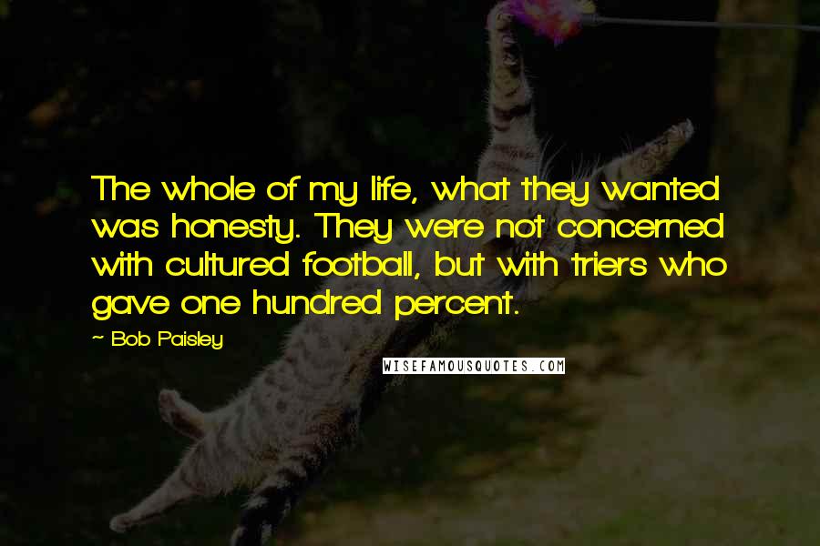 Bob Paisley Quotes: The whole of my life, what they wanted was honesty. They were not concerned with cultured football, but with triers who gave one hundred percent.