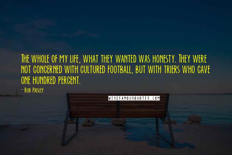 Bob Paisley Quotes: The whole of my life, what they wanted was honesty. They were not concerned with cultured football, but with triers who gave one hundred percent.
