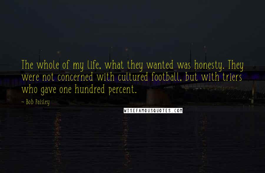 Bob Paisley Quotes: The whole of my life, what they wanted was honesty. They were not concerned with cultured football, but with triers who gave one hundred percent.