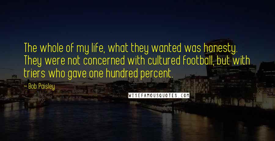 Bob Paisley Quotes: The whole of my life, what they wanted was honesty. They were not concerned with cultured football, but with triers who gave one hundred percent.