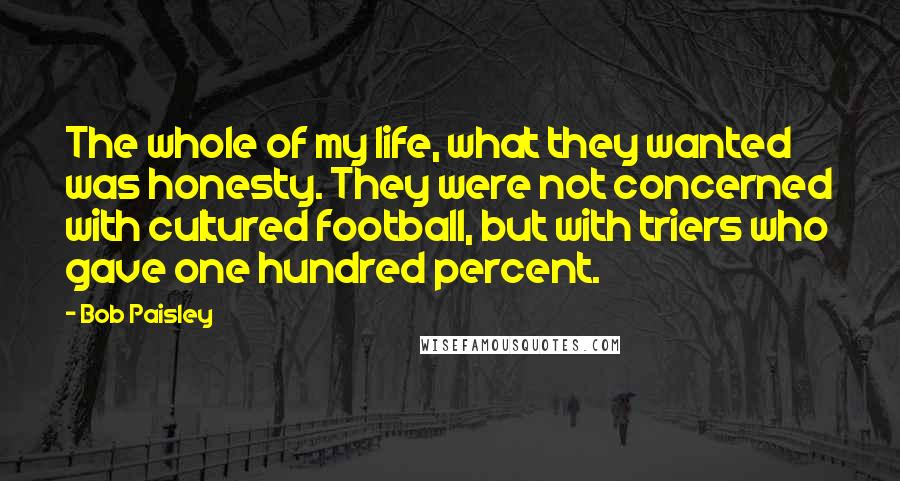 Bob Paisley Quotes: The whole of my life, what they wanted was honesty. They were not concerned with cultured football, but with triers who gave one hundred percent.