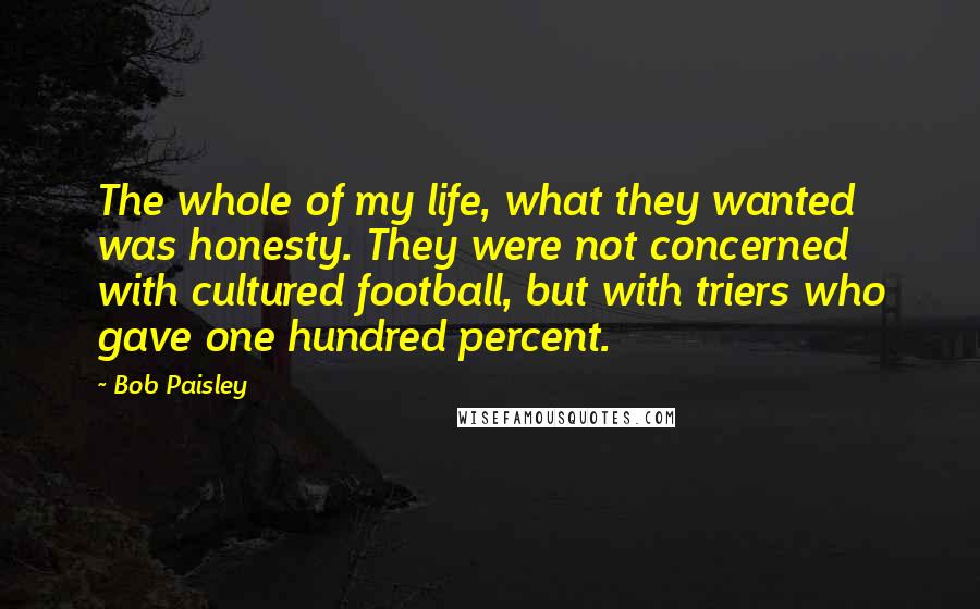 Bob Paisley Quotes: The whole of my life, what they wanted was honesty. They were not concerned with cultured football, but with triers who gave one hundred percent.