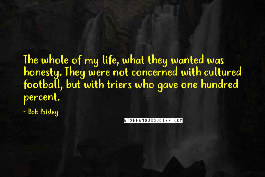 Bob Paisley Quotes: The whole of my life, what they wanted was honesty. They were not concerned with cultured football, but with triers who gave one hundred percent.