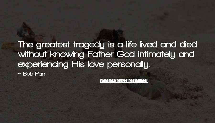 Bob Parr Quotes: The greatest tragedy is a life lived and died without knowing Father God intimately and experiencing His love personally.