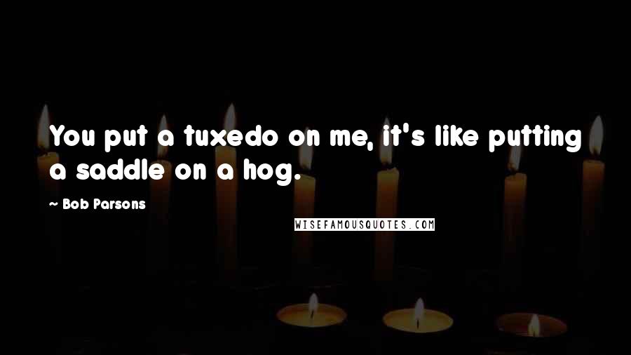 Bob Parsons Quotes: You put a tuxedo on me, it's like putting a saddle on a hog.