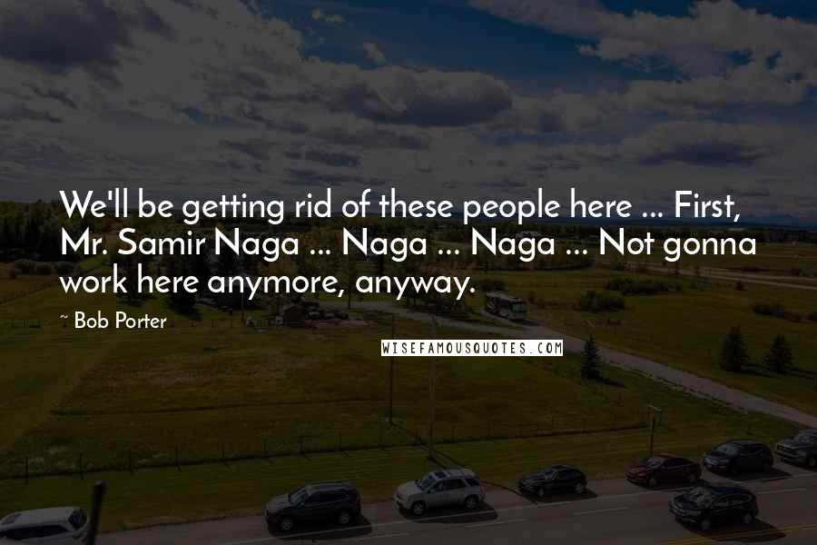 Bob Porter Quotes: We'll be getting rid of these people here ... First, Mr. Samir Naga ... Naga ... Naga ... Not gonna work here anymore, anyway.