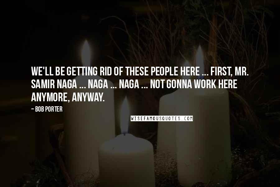 Bob Porter Quotes: We'll be getting rid of these people here ... First, Mr. Samir Naga ... Naga ... Naga ... Not gonna work here anymore, anyway.