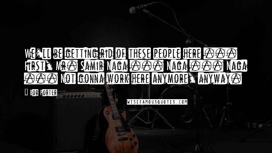Bob Porter Quotes: We'll be getting rid of these people here ... First, Mr. Samir Naga ... Naga ... Naga ... Not gonna work here anymore, anyway.