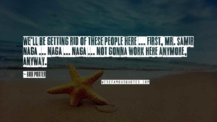 Bob Porter Quotes: We'll be getting rid of these people here ... First, Mr. Samir Naga ... Naga ... Naga ... Not gonna work here anymore, anyway.