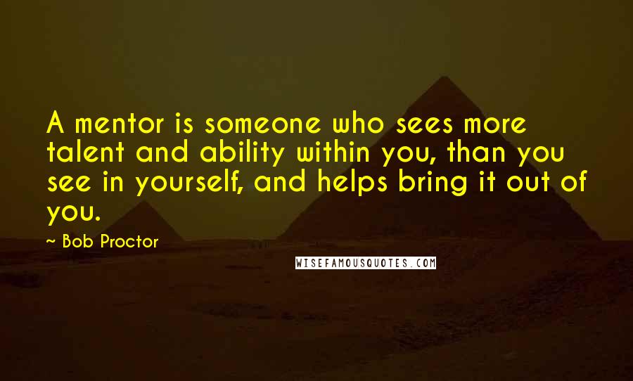 Bob Proctor Quotes: A mentor is someone who sees more talent and ability within you, than you see in yourself, and helps bring it out of you.