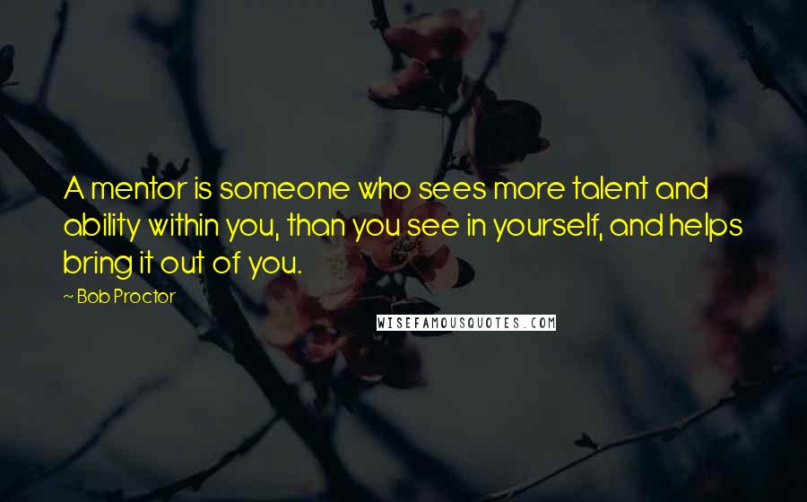 Bob Proctor Quotes: A mentor is someone who sees more talent and ability within you, than you see in yourself, and helps bring it out of you.