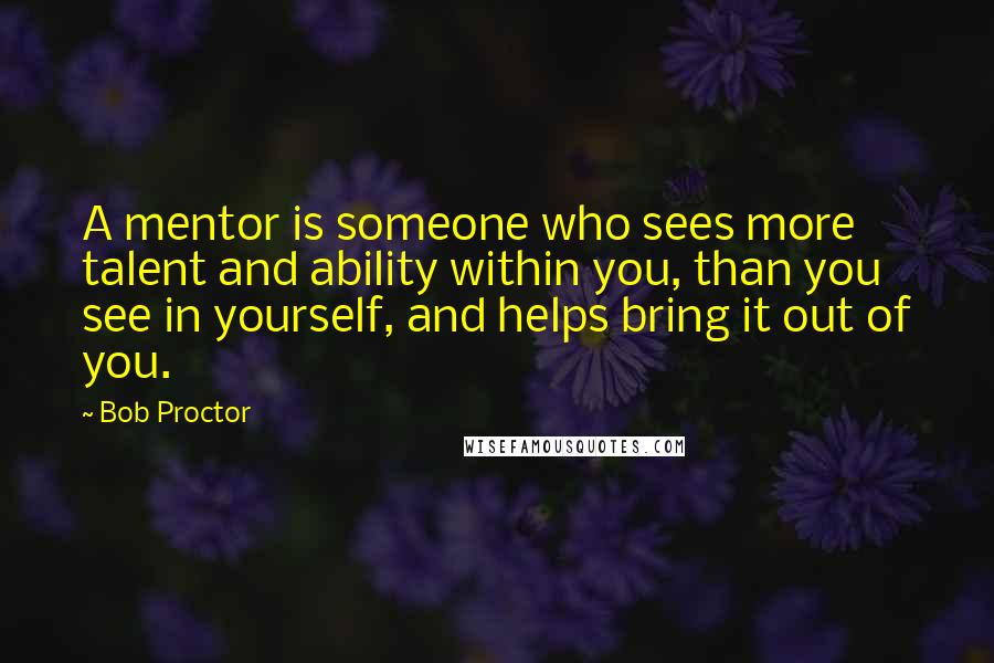 Bob Proctor Quotes: A mentor is someone who sees more talent and ability within you, than you see in yourself, and helps bring it out of you.