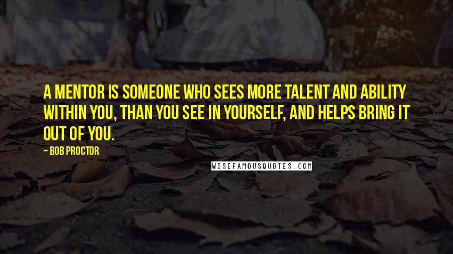 Bob Proctor Quotes: A mentor is someone who sees more talent and ability within you, than you see in yourself, and helps bring it out of you.