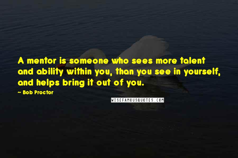 Bob Proctor Quotes: A mentor is someone who sees more talent and ability within you, than you see in yourself, and helps bring it out of you.