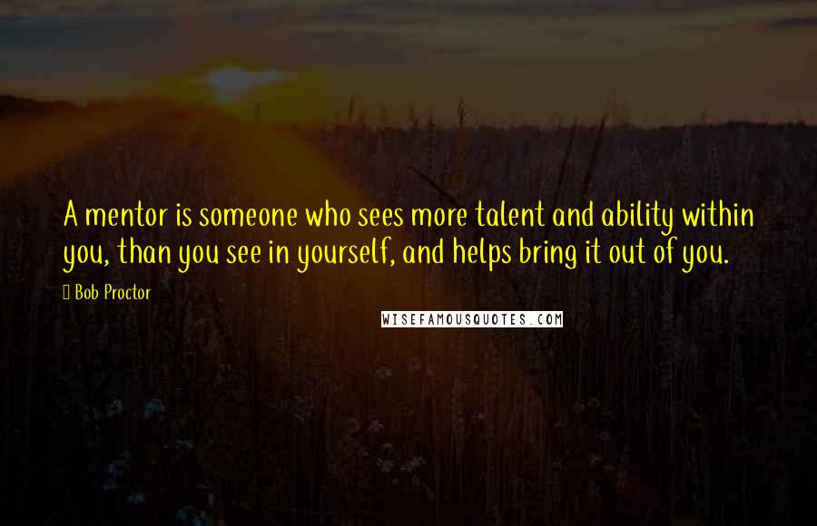 Bob Proctor Quotes: A mentor is someone who sees more talent and ability within you, than you see in yourself, and helps bring it out of you.