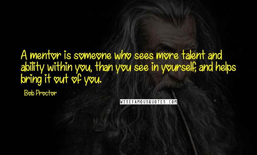 Bob Proctor Quotes: A mentor is someone who sees more talent and ability within you, than you see in yourself, and helps bring it out of you.