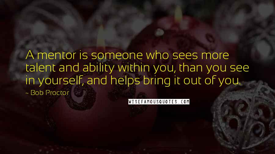 Bob Proctor Quotes: A mentor is someone who sees more talent and ability within you, than you see in yourself, and helps bring it out of you.