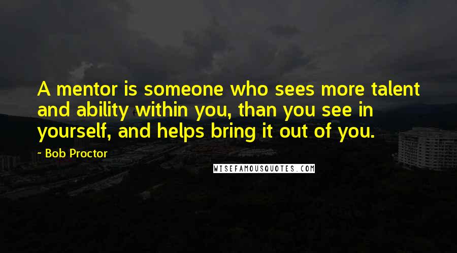 Bob Proctor Quotes: A mentor is someone who sees more talent and ability within you, than you see in yourself, and helps bring it out of you.