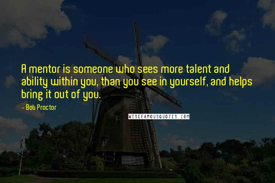 Bob Proctor Quotes: A mentor is someone who sees more talent and ability within you, than you see in yourself, and helps bring it out of you.