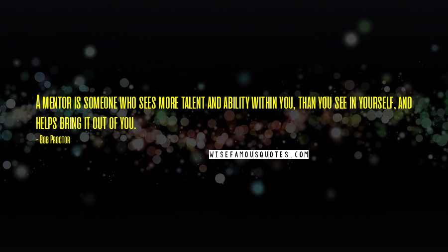 Bob Proctor Quotes: A mentor is someone who sees more talent and ability within you, than you see in yourself, and helps bring it out of you.