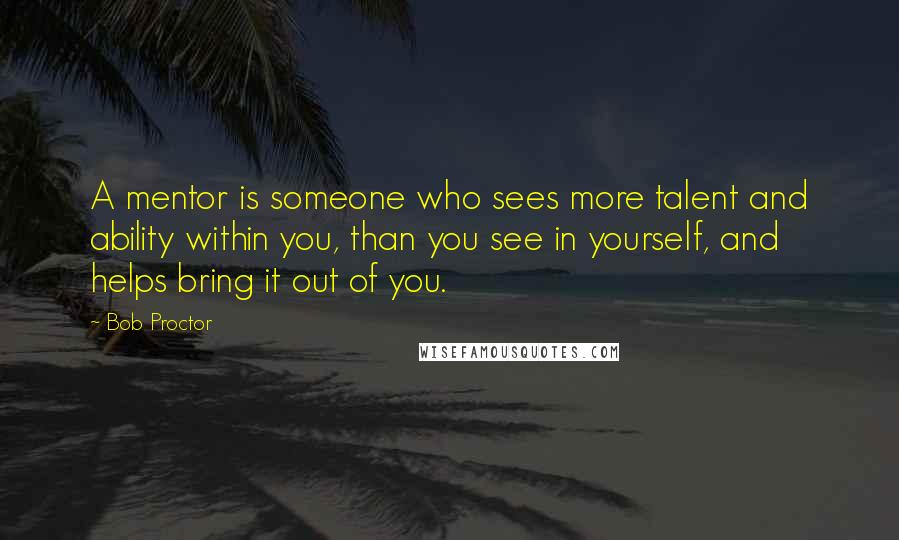 Bob Proctor Quotes: A mentor is someone who sees more talent and ability within you, than you see in yourself, and helps bring it out of you.