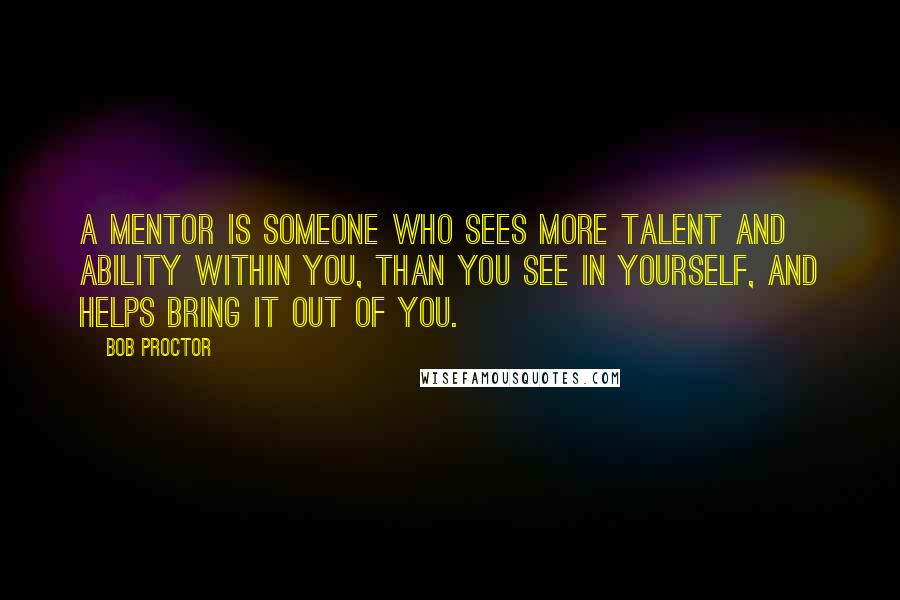 Bob Proctor Quotes: A mentor is someone who sees more talent and ability within you, than you see in yourself, and helps bring it out of you.